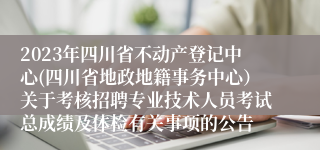 2023年四川省不动产登记中心(四川省地政地籍事务中心）关于考核招聘专业技术人员考试总成绩及体检有关事项的公告