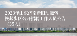 2023年山东济南新旧动能转换起步区公开招聘工作人员公告（35人）