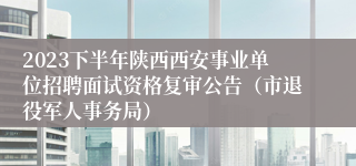 2023下半年陕西西安事业单位招聘面试资格复审公告（市退役军人事务局）