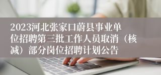 2023河北张家口蔚县事业单位招聘第三批工作人员取消（核减）部分岗位招聘计划公告