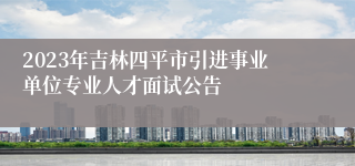 2023年吉林四平市引进事业单位专业人才面试公告