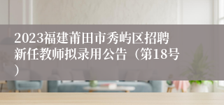 2023福建莆田市秀屿区招聘新任教师拟录用公告（第18号）