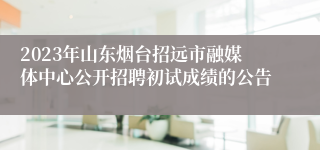 2023年山东烟台招远市融媒体中心公开招聘初试成绩的公告 