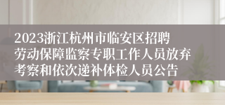 2023浙江杭州市临安区招聘劳动保障监察专职工作人员放弃考察和依次递补体检人员公告