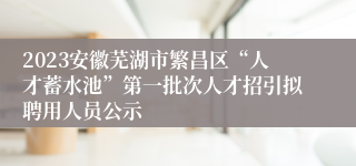 2023安徽芜湖市繁昌区“人才蓄水池”第一批次人才招引拟聘用人员公示