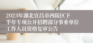 2023年湖北宜昌市西陵区下半年专项公开招聘部分事业单位工作人员资格复审公告