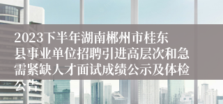 2023下半年湖南郴州市桂东县事业单位招聘引进高层次和急需紧缺人才面试成绩公示及体检公告