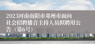 2023河南南阳市邓州市面向社会招聘播音主持人员拟聘用公告（第6号）