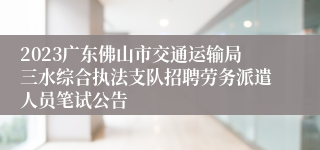 2023广东佛山市交通运输局三水综合执法支队招聘劳务派遣人员笔试公告