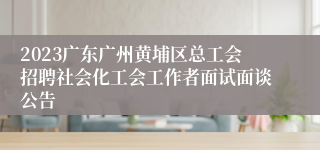 2023广东广州黄埔区总工会招聘社会化工会工作者面试面谈公告