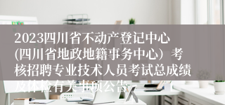 2023四川省不动产登记中心(四川省地政地籍事务中心）考核招聘专业技术人员考试总成绩及体检有关事项公告