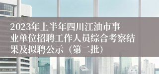 2023年上半年四川江油市事业单位招聘工作人员综合考察结果及拟聘公示（第二批）