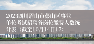 2023四川眉山市彭山区事业单位考试招聘各岗位缴费人数统计表（截至10月14日17：00）