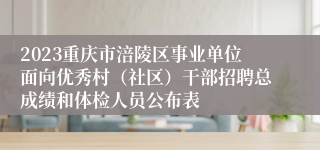 2023重庆市涪陵区事业单位面向优秀村（社区）干部招聘总成绩和体检人员公布表