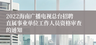 2022海南广播电视总台招聘直属事业单位工作人员资格审查的通知