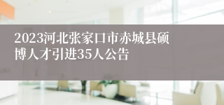 2023河北张家口市赤城县硕博人才引进35人公告