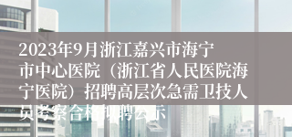 2023年9月浙江嘉兴市海宁市中心医院（浙江省人民医院海宁医院）招聘高层次急需卫技人员考察合格拟聘公示