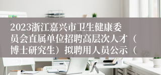 2023浙江嘉兴市卫生健康委员会直属单位招聘高层次人才（博士研究生）拟聘用人员公示（三）