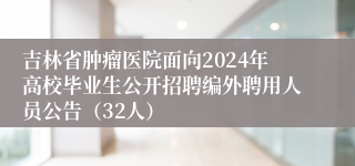 吉林省肿瘤医院面向2024年高校毕业生公开招聘编外聘用人员公告（32人）