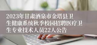 2023年甘肃酒泉市金塔县卫生健康系统秋季校园招聘医疗卫生专业技术人员22人公告