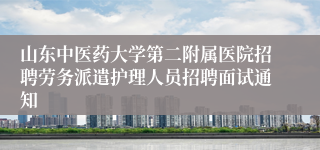 山东中医药大学第二附属医院招聘劳务派遣护理人员招聘面试通知