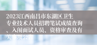 2023江西南昌市东湖区卫生专业技术人员招聘笔试成绩查询、入闱面试人员、资格审查及有关事项公告