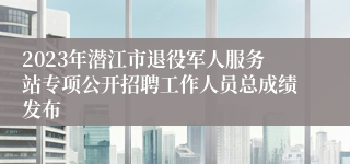 2023年潜江市退役军人服务站专项公开招聘工作人员总成绩发布