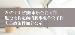 2022四川资阳市乐至县面向退役士兵定向招聘事业单位工作人员政策性加分公示