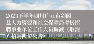 2023下半年四川广元市剑阁县人力资源和社会保障局考试招聘事业单位工作人员调减（取消）招聘岗位公告
