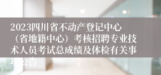2023四川省不动产登记中心（省地籍中心）考核招聘专业技术人员考试总成绩及体检有关事项公告