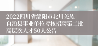 2022四川省绵阳市北川羌族自治县事业单位考核招聘第二批高层次人才50人公告