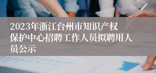 2023年浙江台州市知识产权保护中心招聘工作人员拟聘用人员公示