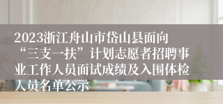 2023浙江舟山市岱山县面向“三支一扶”计划志愿者招聘事业工作人员面试成绩及入围体检人员名单公示