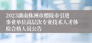 2023湖南株洲市醴陵市引进事业单位高层次专业技术人才体检合格人员公告