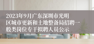 2023年9月广东深圳市光明区城市更新和土地整备局招聘一般类岗位专干拟聘人员公示