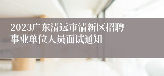 2023广东清远市清新区招聘事业单位人员面试通知