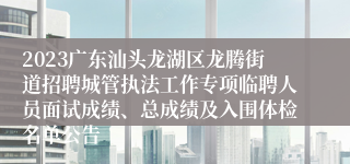 2023广东汕头龙湖区龙腾街道招聘城管执法工作专项临聘人员面试成绩、总成绩及入围体检名单公告