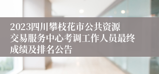 2023四川攀枝花市公共资源交易服务中心考调工作人员最终成绩及排名公告