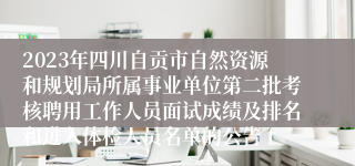 2023年四川自贡市自然资源和规划局所属事业单位第二批考核聘用工作人员面试成绩及排名和进入体检人员名单的公告