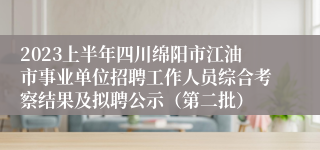 2023上半年四川绵阳市江油市事业单位招聘工作人员综合考察结果及拟聘公示（第二批）