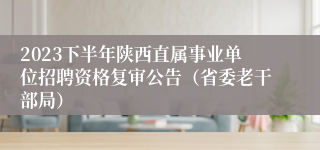 2023下半年陕西直属事业单位招聘资格复审公告（省委老干部局）