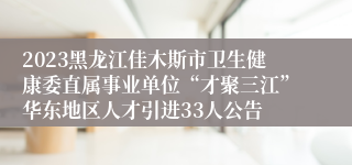 2023黑龙江佳木斯市卫生健康委直属事业单位“才聚三江”华东地区人才引进33人公告