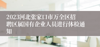 2023河北张家口市万全区招聘区属国有企业人员进行体检通知