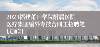 2023福建莆田学院附属医院医疗集团编外专技合同工招聘笔试通知