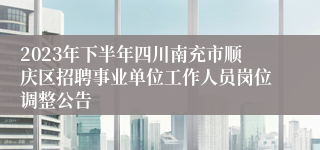 2023年下半年四川南充市顺庆区招聘事业单位工作人员岗位调整公告