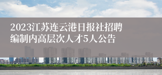 2023江苏连云港日报社招聘编制内高层次人才5人公告