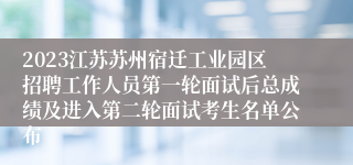 2023江苏苏州宿迁工业园区招聘工作人员第一轮面试后总成绩及进入第二轮面试考生名单公布