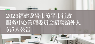 2023福建龙岩市漳平市行政服务中心管理委员会招聘编外人员5人公告