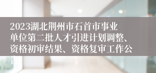 2023湖北荆州市石首市事业单位第二批人才引进计划调整、资格初审结果、资格复审工作公告