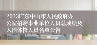 2023广东中山市人民政府办公室招聘事业单位人员总成绩及入围体检人员名单公告